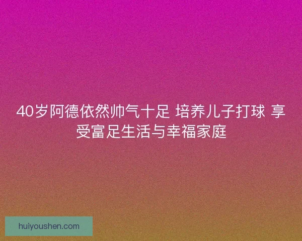 40岁阿德依然帅气十足 培养儿子打球 享受富足生活与幸福家庭 40岁阿德依然帅气十足 培养儿子打球 享受富足生活与幸福家庭