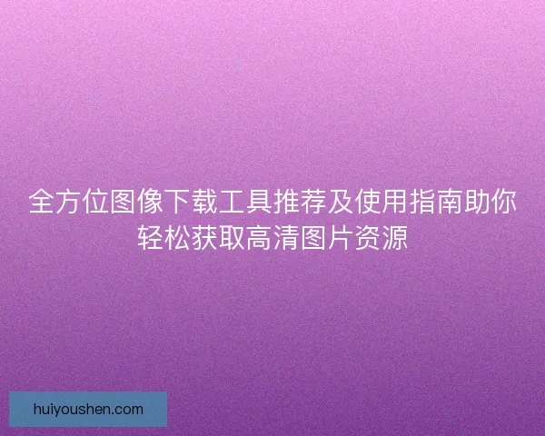 全方位图像下载工具推荐及使用指南助你轻松获取高清图片资源