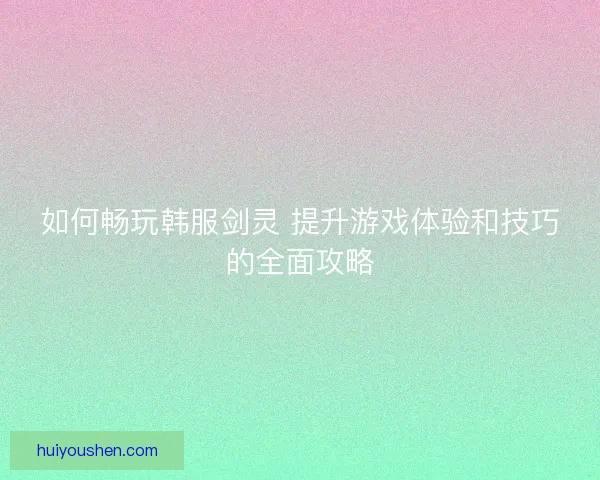 如何畅玩韩服剑灵 提升游戏体验和技巧的全面攻略