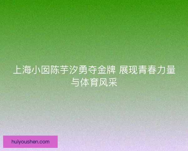 上海小囡陈芋汐勇夺金牌 展现青春力量与体育风采 上海小囡陈芋汐勇夺金牌 展现青春力量与体育风采