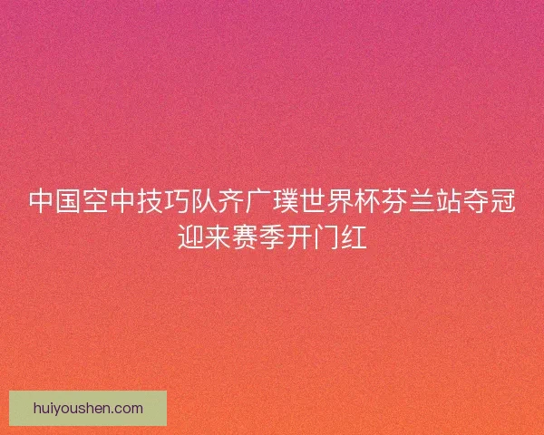 中国空中技巧队齐广璞世界杯芬兰站夺冠迎来赛季开门红
