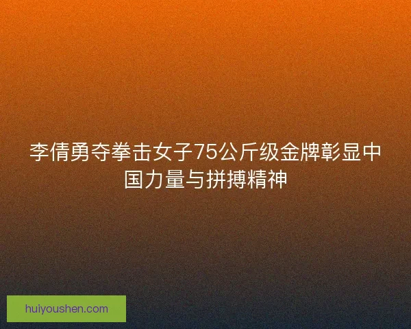 李倩勇夺拳击女子75公斤级金牌彰显中国力量与拼搏精神