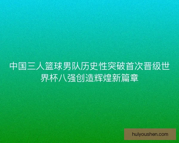 中国三人篮球男队历史性突破首次晋级世界杯八强创造辉煌新篇章 中国三人篮球男队历史性突破首次晋级世界杯八强创造辉煌新篇章