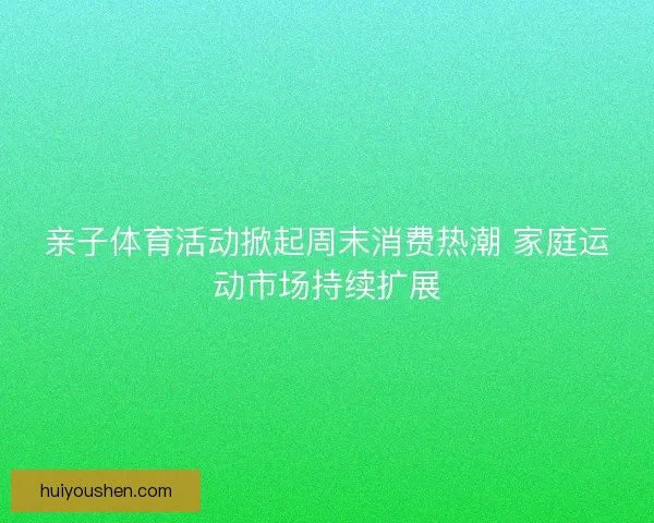 亲子体育活动掀起周末消费热潮 家庭运动市场持续扩展 亲子体育活动掀起周末消费热潮 家庭运动市场持续扩展