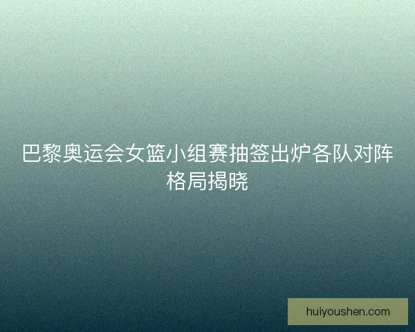 巴黎奥运会女篮小组赛抽签出炉各队对阵格局揭晓