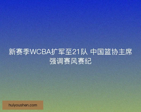 新赛季WCBA扩军至21队 中国篮协主席强调赛风赛纪