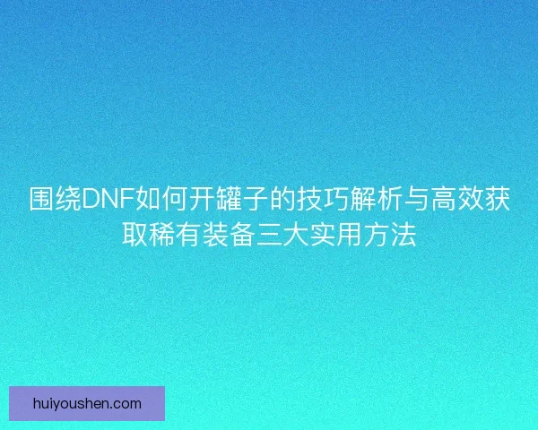 围绕DNF如何开罐子的技巧解析与高效获取稀有装备三大实用方法 围绕DNF如何开罐子的技巧解析与高效获取稀有装备三大实用方法