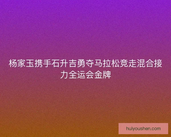 杨家玉携手石升吉勇夺马拉松竞走混合接力全运会金牌 杨家玉携手石升吉勇夺马拉松竞走混合接力全运会金牌