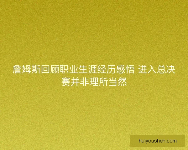詹姆斯回顾职业生涯经历感悟 进入总决赛并非理所当然