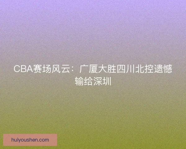 CBA赛场风云:广厦大胜四川北控遗憾输给深圳 CBA赛场风云:广厦大胜四川北控遗憾输给深圳